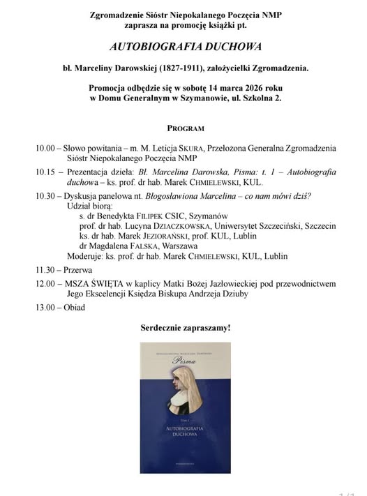 PROGRAM 10.00-Słowo powitaniam. M. Leticja SKURA, Przełożona Generalna Zgromadzenia Sióstr Niepokalanego Poczęcia NMP 10.15 Prezentacja dzieła: Bl. Marcelina Darowska. Pisma: -ks. prof. dr hab. Marek CHMIELEWSKI, KUL, t. 1 Autobiografia duchowa 10.30-Dyskusja panelowa nt. Błogosławiona Marcelina - co nam mówi dziś? Udział biorą s. dr Benedykta FILIPEK CSIC, Szymanów; prof. dr hab. Lucyna DZIACZKOWSKA, Uniwersytet Szczeciński; ks. dr hab. Marek JEZIORAŃSKI, prof. KUL, Lublin; dr Magdalena FALSKA, Warszawa; Moderuje: ks. prof. dr hab. Marek CHMIELEWSKI, KUL, Lublin 11.30-Przerwa 12.00-MSZA ŚWIĘTA w kaplicy Matki Bożej Jazłowieckiej pod przewodnictwem Jego Ekscelencji Księdza Biskupa Andrzeja Dziuby 13.00-Obiad
